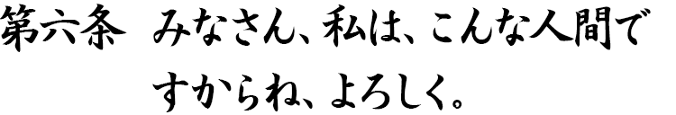 第六条 みなさん、私は、こんな人間ですからね、よろしく。