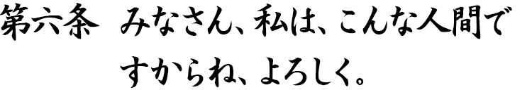 第六条　みなさん、私は、こんな人間ですからね、よろしく。