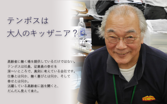 テンポスは大人のキッザニア？高齢者に働く場を提供しているだけではない。テンポスは社員、従業員の幸せを深～いところで、真剣に考えている会社です。仕事とは何か、働く喜びとは何か、そして幸せとは何か。活躍している高齢者に話を聞くと、だんだん見えて来た。